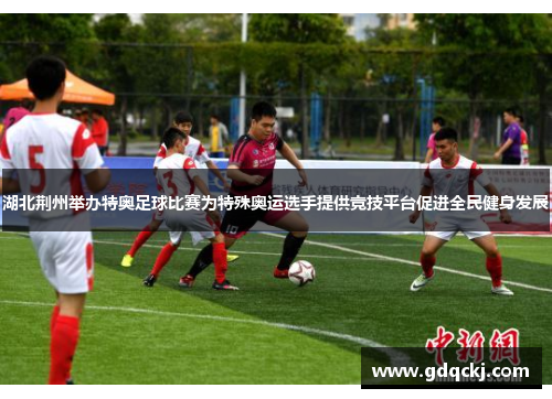 湖北荆州举办特奥足球比赛为特殊奥运选手提供竞技平台促进全民健身发展